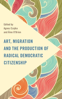 Art, Migration and the Production of Radical Democratic Citizenship by Czajka, Agnes