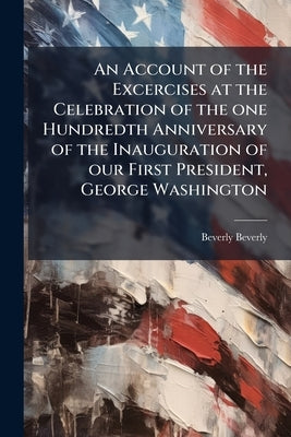 An Account of the Excercises at the Celebration of the one Hundredth Anniversary of the Inauguration of our First President, George Washington by Beverly, Beverly