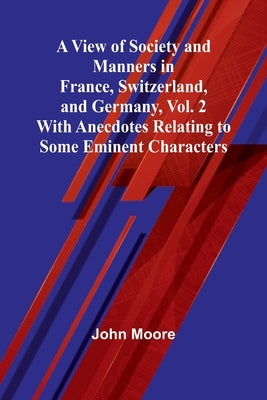 A View of Society and Manners in France, Switzerland, and Germany, Vol. 2; With Anecdotes Relating to Some Eminent Characters by Moore, John