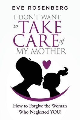 I don't want to take care of my mother: How to Forgive the Woman Who Neglected YOU! by Rosenberg, Eve
