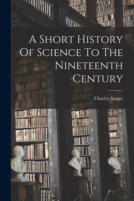 A Short History Of Science To The Nineteenth Century by Singer, Charles
