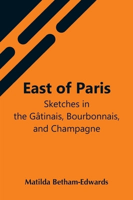 East Of Paris; Sketches In The Gâtinais, Bourbonnais, And Champagne by Betham-Edwards, Matilda