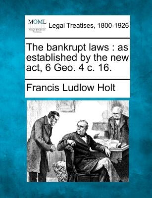 The bankrupt laws: as established by the new act, 6 Geo. 4 c. 16. by Holt, Francis Ludlow