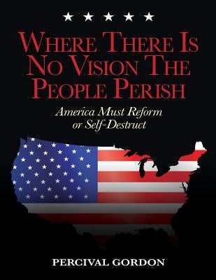 Where There Is No Vision The People Perish: America Must Reform or Self-Destruct by Gordon, Percival