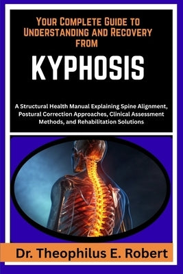 Your Complete Guide to Understanding and Recovery from Kyphosis: A Structural Health Manual Explaining Spine Alignment, Postural Correction Approaches by E. Robert, Theophilus
