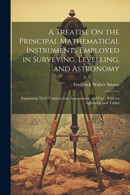 A Treatise On the Principal Mathematical Instruments Employed in Surveying, Levelling, and Astronomy: Explaining Their Construction, Adjustments, and by Simms, Frederick Walter