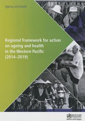 Regional Framework for Action on Ageing and Health in the Western Pacific: 2014-2019 by Who Regional Office for the Western Paci