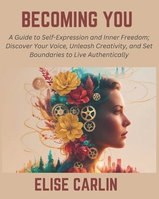 Becoming You: A Guide to Self-Expression and Inner Freedom; Discover Your Voice, Unleash Creativity, and Set Boundaries to Live Authentically by Carlin, Elise