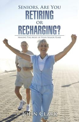 Seniors, Are You Retiring or Recharging?: Making the Most of Your Senior Years by Clark, John