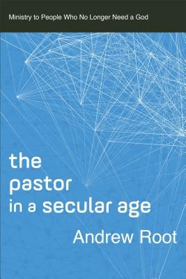 The Pastor in a Secular Age: Ministry to People Who No Longer Need a God by Root, Andrew