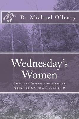 Wednesday's Women: Social and literary constraints on women writers in NZ: 1945-1970 by O'Leary, Michael