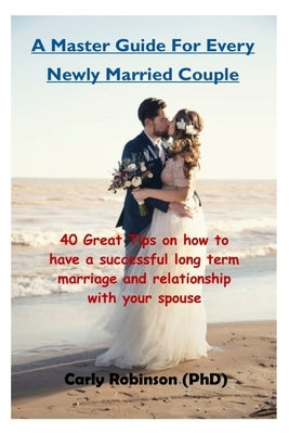 A Master Guide For Every Newly Married Couple: 40 Great Tips on how to have a successful long term marriage and relationship with your spouse by Robinson, Carly