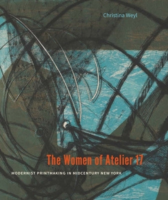 The Women of Atelier 17: Modernist Printmaking in Midcentury New York by Weyl, Christina