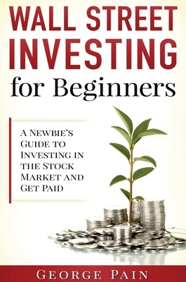 Wall Street Investing for Beginners: A Newbie's Guide to Investing in the Stock Market and Get Paid by Pain, George