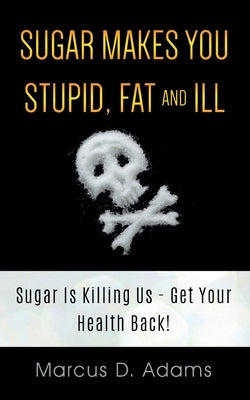 Sugar Makes You Stupid, Fat And Ill: Sugar Is Killing Us - Get Your Health Back! by Adams, Marcus D.