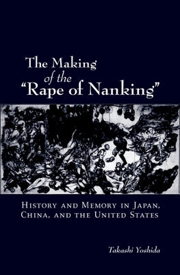 The Making of the Rape of Nanking: History and Memory in Japan, China, and the United States by Yoshida, Takashi