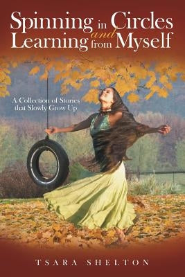 Spinning in Circles and Learning from Myself: A Collection of Stories that Slowly Grow Up by Shelton, Tsara