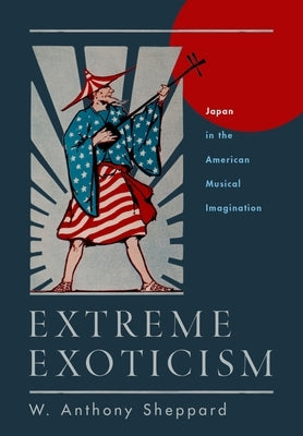 Extreme Exoticism: Japan in the American Musical Imagination by Sheppard, W. Anthony