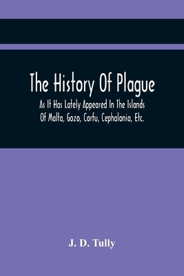 The History Of Plague: As It Has Lately Appeared In The Islands Of Malta, Gozo, Corfu, Cephalonia, Etc. Detailing Important Facts, Illustrati by D. Tully, J.