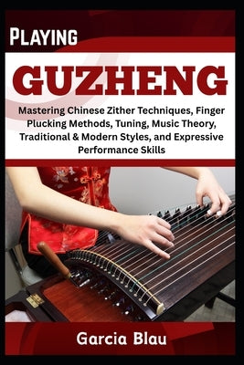 Playing Guzheng: Mastering Chinese Zither Techniques, Finger Plucking Methods, Tuning, Music Theory, Traditional & Modern Styles, and Expressive Perfo by Blau, Garcia