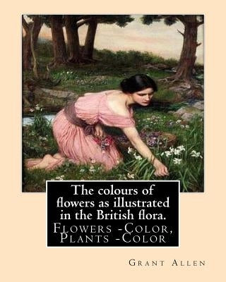 The colours of flowers as illustrated in the British flora. By: Grant Allen: Flowers -- Color, Plants -- Color by Allen, Grant