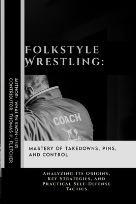 Folkstyle Wrestling: Mastery of Takedowns, Pins, and Control: Analyzing Its Origins, Key Strategies, and Practical Self-Defense Tactics by Fletcher, Thomas H.