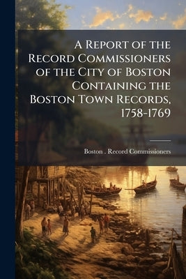 A Report of the Record Commissioners of the City of Boston Containing the Boston Town Records, 1758-1769 by Boston (Mass ). Record Commissioners