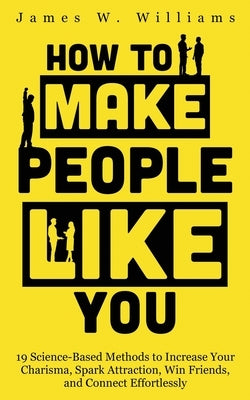 How to Make People Like You: 19 Science-Based Methods to Increase Your Charisma, Spark Attraction, Win Friends, and Connect Effortlessly by Williams, James W.