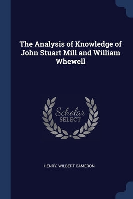 The Analysis of Knowledge of John Stuart Mill and William Whewell by Henry, Wilbert Cameron