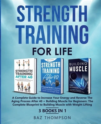 Strength Training For Life: A Complete Guide to Increase Your Energy and Reverse the Aging Process After 40 + Building Muscle for Beginners: 3 Boo by Thompson, Baz