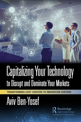 Capitalizing Your Technology to Disrupt and Dominate Your Markets: Transforming Cost Centers to Innovation Centers by Ben-Yosef, Aviv