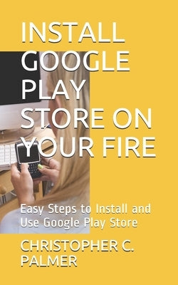 Install Google Play Store on Your Fire: Easy Steps to Install and Use Google Play Store by C. Palmer, Christopher