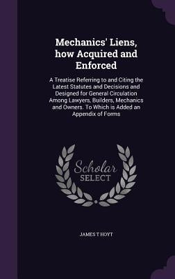 Mechanics' Liens, how Acquired and Enforced: A Treatise Referring to and Citing the Latest Statutes and Decisions and Designed for General Circulation by Hoyt, James T.