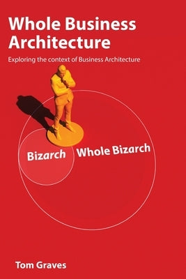 Whole Business Architecture: Exploring the context of Business Architecture by Graves, Tom