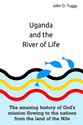 Uganda and the River of Life: The amazing history of God's mission flowing to the nations from the land of the Nile by Tuggy, John D.