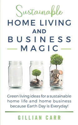 Sustainable Home Living and Business Magic: Green living ideas for a sustainable home life and home business because Earth Day is Everyday! by Carr, Gillian