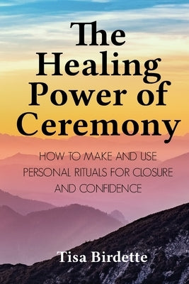 The Healing Power of Ceremony: How to Make and Use Personal Rituals for Closure and Confidence by Birdette, Tisa