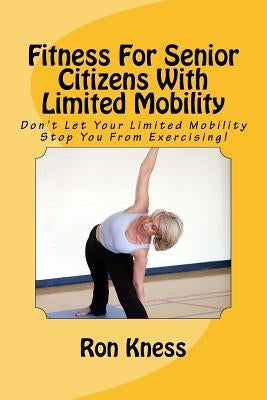Fitness For Senior Citizens With Limited Mobility: Don't Let Your Limited Mobility Stop You From Exercising! by Kness, Ron