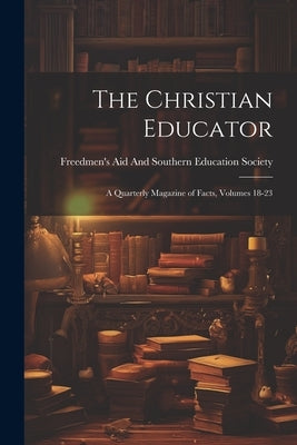 The Christian Educator: A Quarterly Magazine of Facts, Volumes 18-23 by Freedmen's Aid and Southern Education