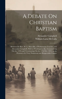 A Debate On Christian Baptism: Between the Rev. W. L. Maccalla, a Presbyterian Teacher, and Alexander Campbell, Held at Washington, Ky. Commencing On by McCalla, William Latta