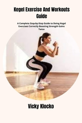 Kegel Exercise And Workouts Guide: A Complete Step-by-Step Guide to Doing Kegel Exercises Correctly Boosting Strength Gains Twice by Klocko, Vicky