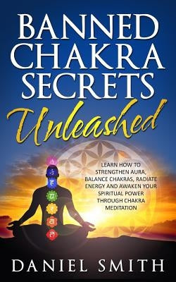 Banned Chakra Secrets Unleashed: Learn How To Strengthen Aura, Balance Chakras, Radiate Energy And Awaken Your Spiritual Power Through Chakra Meditati by Smith, Daniel