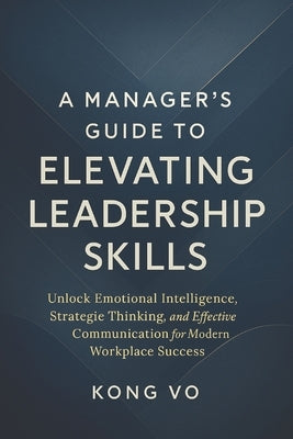 A Manager's Guide to Elevating Leadership Skills: Unlock Emotional Intelligence, Strategic Thinking, and Effective Communication for Modern Workplace by Vo, Kong