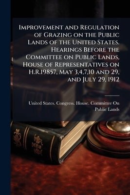Improvement and Regulation of Grazing on the Public Lands of the United States. Hearings Before the Committee on Public Lands, House of Representative by United States Congress House Committe