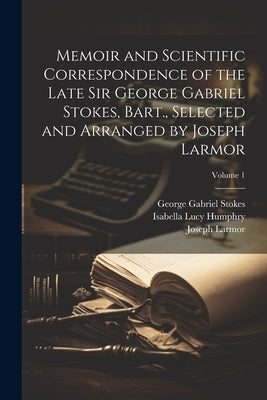 Memoir and Scientific Correspondence of the Late Sir George Gabriel Stokes, Bart., Selected and Arranged by Joseph Larmor; Volume 1 by Stokes, George Gabriel