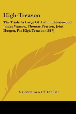 High-Treason: The Trials At Large Of Arthur Thistlewood, James Watson, Thomas Preston, John Hooper, For High Treason (1817) by A Gentleman of the Bar