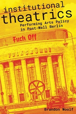 Institutional Theatrics: Performing Arts Policy in Post-Wall Berlin by Woolf, Brandon