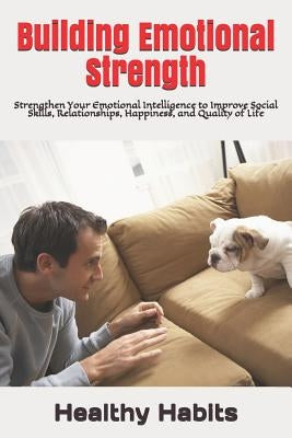 Building Emotional Strength: Strengthen Your Emotional Intelligence to Improve Social Skills, Relationships, Happiness, and Quality of Life by Habits, Healthy