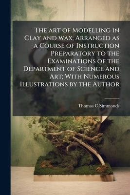 The art of Modelling in Clay and wax; Arranged as a Course of Instruction Preparatory to the Examinations of the Department of Science and Art; With N by Simmonds, Thomas C.