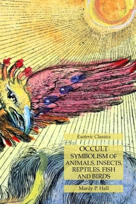 Occult Symbolism of Animals, Insects, Reptiles, Fish and Birds: Esoteric Classics by Hall, Manly P.